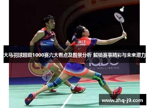 大马羽球超级1000赛六大看点及前景分析 解锁赛事精彩与未来潜力