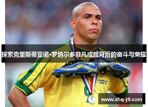 探索克里斯蒂亚诺·罗纳尔多非凡成就背后的奋斗与荣耀