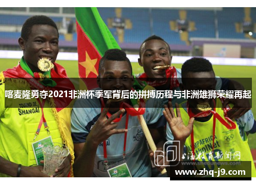 喀麦隆勇夺2021非洲杯季军背后的拼搏历程与非洲雄狮荣耀再起 喀麦隆勇夺2021非洲杯季军背后的拼搏历程与非洲雄狮荣耀再起