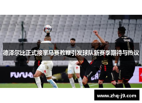 德泽尔比正式接掌马赛教鞭引发球队新赛季期待与热议 德泽尔比正式接掌马赛教鞭引发球队新赛季期待与热议