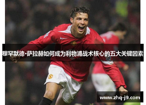 穆罕默德·萨拉赫如何成为利物浦战术核心的五大关键因素 穆罕默德·萨拉赫如何成为利物浦战术核心的五大关键因素