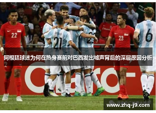 阿根廷球迷为何在热身赛前对巴西发出嘘声背后的深层原因分析 阿根廷球迷为何在热身赛前对巴西发出嘘声背后的深层原因分析